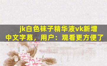 jk白色袜子精华液vk新增中文字幕，用户：观看更方便了