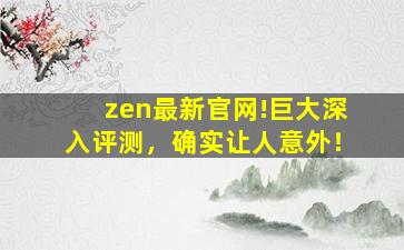 zen最新官网!巨大深入评测，确实让人意外！